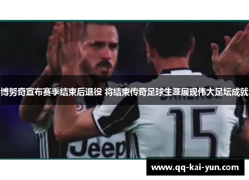 博努奇宣布赛季结束后退役 将结束传奇足球生涯展现伟大足坛成就