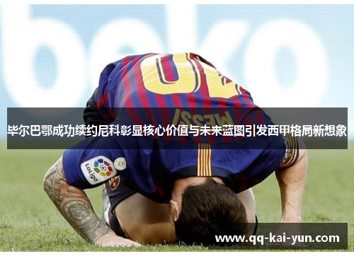 毕尔巴鄂成功续约尼科彰显核心价值与未来蓝图引发西甲格局新想象