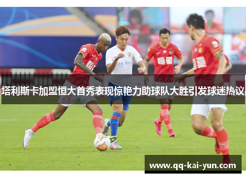 塔利斯卡加盟恒大首秀表现惊艳力助球队大胜引发球迷热议