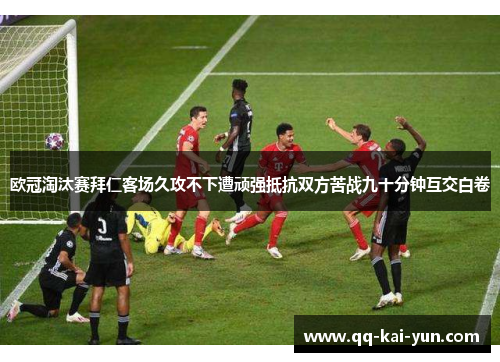 欧冠淘汰赛拜仁客场久攻不下遭顽强抵抗双方苦战九十分钟互交白卷