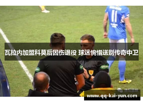瓦拉内加盟科莫后因伤退役 球迷惋惜送别传奇中卫 瓦拉内加盟科莫后因伤退役 球迷惋惜送别传奇中卫