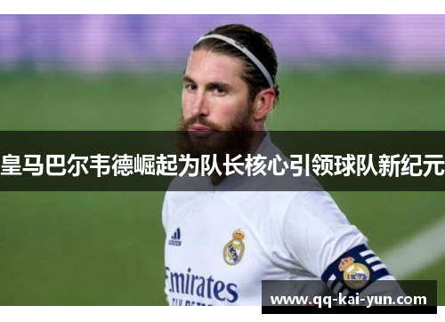 皇马巴尔韦德崛起为队长核心引领球队新纪元